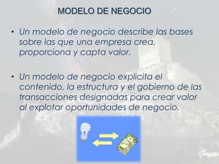 • Un modelo de negocio describe las bases
sobre las que una empresa crea,
proporciona y capta valor.
• Un modelo de negocio explicita el
contenido, la estructura y el gobierno de las
transacciones designadas para crear valor
al explotar oportunidades de negocio.
MODELO DE NEGOCIO
 