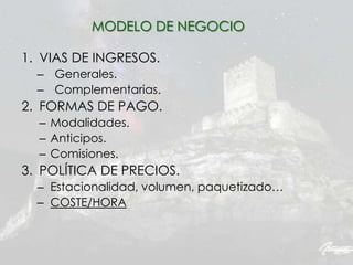 1. VIAS DE INGRESOS.
– Generales.
– Complementarias.
2. FORMAS DE PAGO.
– Modalidades.
– Anticipos.
– Comisiones.
3. POLÍTICA DE PRECIOS.
– Estacionalidad, volumen, paquetizado…
– COSTE/HORA
MODELO DE NEGOCIO
 