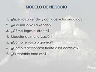 MODELO DE NEGOCIO
1. ¿Qué vas a vender y con qué valor añadido?
2. ¿A quién lo vas a vender?
3. ¿Cómo llegas al cliente?
4. Modelos de monetización
5. ¿Cómo te vas a organizar?
6. ¿Cómo reaccionarás frente a los cambios?
7. ¿Es rentable todo eso?
 