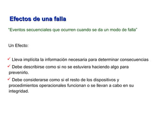 “Eventos secuenciales que ocurren cuando se da un modo de falla”
Un Efecto:
 Lleva implícita la información necesaria para determinar consecuencias
 Debe describirse como si no se estuviera haciendo algo para
prevenirlo.
 Debe considerarse como si el resto de los dispositivos y
procedimientos operacionales funcionan o se llevan a cabo en su
integridad.
Efectos de una fallaEfectos de una falla
 
