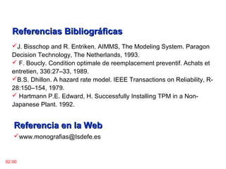 Referencias BibliográficasReferencias Bibliográficas
J. Bisschop and R. Entriken. AIMMS, The Modeling System. Paragon
Decision Technology, The Netherlands, 1993.
 F. Boucly. Condition optimale de reemplacement preventif. Achats et
entretien, 336:27–33, 1989.
B.S. Dhillon. A hazard rate model. IEEE Transactions on Reliability, R-
28:150–154, 1979.
 Hartmann P.E. Edward, H. Successfully Installing TPM in a Non-
Japanese Plant. 1992.
02:00
Referencia en la WebReferencia en la Web
www.monografias@Isdefe.es
 
