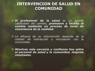 INTERVENCION DE SALUD EN
COMUNIDAD
 El profesional de la salud es un agente
catalizador del cambio, promueve y facilita el
cambio mediante un proceso de toma de
consciencia de la realidad.
 La eficacia de su intervención depende de la
calidad de interacción y vinculación con la
comunidad.
 Mientras más cercanía y confianza hay entre
el personal de salud y la comunidad, mejores
resultados.
 