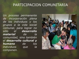 PARTICIPACION COMUNITARIA
Un proceso permanente
de incorporación plena
de los individuos y los
grupos a la vida social
comunal, para lograr no
sólo el desarrollo
material de la
comunidad, sino también
el desarrollo cultural y
humano de los
individuos que la
componen.
 