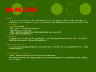 LOS MÉTODOS
Lectura
A la hora de enfrentarnos a un texto debemos dar una serie de pasos Pre-lectura o lectura
exploratoria: que consiste en hacer una primera lectura rápida para enterarnos de qué se trata
El subrayado
¿Qué es subrayar?
¿Por qué es conveniente subrayar?
¿Qué debemos subrayar?
¿Cómo detectamos las ideas más importantes para subrayar?
¿Cómo se debe subrayar?
El esquema
Es la expresión gráfica del subrayado que contiene de forma sintetizada las ideas principales,
las ideas secundarias y los detalles del texto.
Reglas mnemotécnicas
Les presentamos algunas técnicas para evitar que se olviden las cosas aprendidas: Las reglas
mnemotécnicas.
¿Cómo preparar un examen?
¿Cómo puedes mejorar la preparación de los exámenes?
Trabajar diariamente para asegurarte de que entiendes la materia. Preguntar en clase cuando
sea necesario.
 