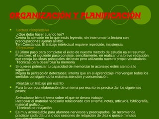 ORGANIZACIÓN Y PLANIFICACIÓN
 Lectura comprensiva
¿Que debo hacer cuando leo?
Centra la atención en lo que estás leyendo, sin interrumpir la lectura con
preocupaciones ajenas al libro.
Ten Constancia. El trabajo intelectual requiere repetición, insistencia.
El resumen
 El último paso para completar el éxito de nuestro método de estudio es el resumen.
Pues bien, el siguiente paso consiste, sencillamente, en realizar una breve redacción
que recoja las ideas principales del texto pero utilizando nuestro propio vocabulario.
Técnicas para desarrollar la memoria
 Si quieres potenciar tu capacidad de memorizar te aconsejo estés atento a lo
siguiente:
Mejora la percepción defectuosa: intenta que en el aprendizaje intervengan todos los
sentidos consiguiendo la máxima atención y concentración.
Realizar un trabajo por escrito
 Para la correcta elaboración de un tema por escrito es preciso dar los siguientes
pasos:
Seleccionar bien el tema sobre el que se desea trabajar.
Recopilar el material necesario relacionado con el tema: notas, artículos, bibliografía,
material gráfico....
Técnicas de relajación
 Es muy aconsejable para alumnos nerviosos y preocupados. Se recomienda
practicar cada día una o dos sesiones de relajación de diez o quince minutos
 