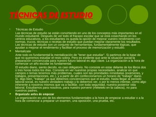 TÉCNICAS DE ESTUDIO

Técnicas de Estudio
Las técnicas de estudio se están convirtiendo en uno de los conceptos más importantes en el
mundo estudiantil. Después de ver todo el fracaso escolar que se está cosechando en los
centros educativos, a los estudiantes os queda la opción de mejorar vuestro rendimiento con
normas, trucos, técnicas o recetas de estudio que puedan mejorar claramente los resultados.
Las técnicas de estudio son un conjunto de herramientas, fundamentalmente lógicas, que
ayudan a mejorar el rendimiento y facilitan el proceso de memorización y estudio.
 Mentalízate
Ante todo es fundamental la mentalización de "tener que estudiar". Si partimos de la base de
que no queremos estudiar el resto sobra. Pero es evidente que ante la situación social la
preparación concienzuda para nuestro futuro laboral es algo clave. La organización a la hora de
comenzar un año escolar es fundamental.
El estudio diario, siento decirlo, es casi obligatorio. No consiste en estar delante de los libros dos
o tres horas todos los días. Consiste en ver nuestras propias necesidades, analizar en que
campos o temas tenemos más problemas, cuales son las prioridades inmediatas (exámenes, y
trabajos, presentaciones, etc.), y a partir de ahí confeccionarnos un horario de "trabajo" diario.
Sí, digo bien, "trabajo" ya que debemos concienciarnos que el estudio, hasta llegar al período
laboral social, es nuestro verdadero trabajo y lo debemos ver, o por lo menos intentar, como algo
inherente a nosotros mismos que va a facilitar, con toda seguridad, nuestra posterior vida
laboral. Estudiamos para nosotros, para nuestro porvenir (métetelo en la cabeza), no para
nuestros padres.
 Organízate antes de empezar
La organización es uno de los elementos fundamentales a la hora de empezar a estudiar o a la
hora de comenzar a preparar un examen, una oposición, una prueba, etc.
 