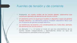 Fuentes de tensión y de corriente
 Finalmente, en nuestro análisis de las fuentes ideales, observemos que
constituyen ejemplos de elementos de circuito activos.
 Un elemento activo es aquel que modela un dispositivo capaz de generar
energía eléctrica. Los elementos pasivos modelan dispositivos físicos que
son incapaces de generar energía eléctrica.
 Las resistencias; las bobinas y los condensadores son, todos ellos, ejemplos
de elementos de circuito pasivos.
 Los Ejemplos 1.1 y 1.2 ilustran el modo en que las características de las
fuentes ideales independientes y dependientes limitan los tipos de
interconexiones admisibles entre las fuentes.
 