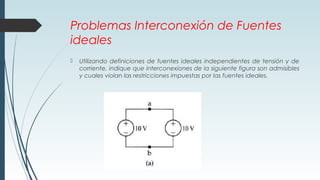 Problemas Interconexión de Fuentes
ideales
 Utilizando definiciones de fuentes ideales independientes de tensión y de
corriente, indique que interconexiones de la siguiente figura son admisibles
y cuales violan las restricciones impuestas por las fuentes ideales.
 