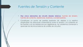 Fuentes de Tensión y Corriente
 Hay cinco elementos de circuito ideales básicos: fuentes de tensión,
fuentes de corriente, resistencias, bobinas y condensadores.
 Constituyen un punto de partida bastante útil, debido a su relativa
simplicidad; las relaciones matemáticas entre la tensión y la corriente en
las fuentes y en las resistencias son algebraicas. Así, podremos comenzar a
aprender las técnicas básicas de análisis de circuitos.
 