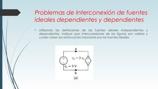 Problemas de Interconexión de fuentes
ideales dependientes y dependientes
 Utilizando las definiciones de las fuentes ideales independientes y
dependientes, indique que interconexiones de las figuras son validas y
cuales violan las restricciones impuestas por las fuentes ideales.
 