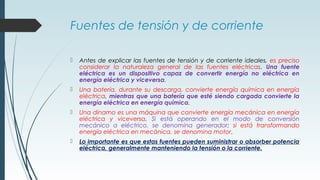 Fuentes de tensión y de corriente
 Antes de explicar las fuentes de tensión y de corriente ideales, es preciso
considerar la naturaleza general de las fuentes eléctricas. Una fuente
eléctrica es un dispositivo capaz de convertir energía no eléctrica en
energía eléctrica y viceversa.
 Una batería, durante su descarga, convierte energía química en energía
eléctrica, mientras que una batería que esté siendo cargada convierte la
energía eléctrica en energía química.
 Una dinamo es una máquina que convierte energía mecánica en energía
eléctrica y viceversa. Si está operando en el modo de conversión
mecánico a eléctrico, se denomina generador; si está transformando
energía eléctrica en mecánica, se denomina motor.
 Lo importante es que estas fuentes pueden suministrar o absorber potencia
eléctrica, generalmente manteniendo la tensión o la corriente.
 