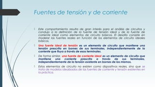 Fuentes de tensión y de corriente
 Este comportamiento resulta de gran interés para el análisis de circuitos y
condujo a la definición de la fuente de tensión ideal y de la fuente de
corriente ideal como elementos de circuito básicos. El desafío consiste en
modelar las fuentes reales en función de los elementos de circuito ideales
básicos.
 Una fuente ideal de tensión es un elemento de circuito que mantiene una
tensión prescrita en bornes de sus terminales, independientemente de la
corriente que fluya a través de esos terminales.
 De forma similar, una fuente de corriente ideal es un elemento de circuito que
mantiene una corriente prescrita a través de sus terminales,
independientemente de la tensión existente en bornes de los mismos.
 Estos elementos de circuito no existen como dispositivos reales, sino que se
trata de modelos idealizados de las fuentes de corriente y tensión existentes en
la práctica.
 