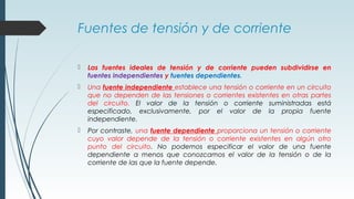 Fuentes de tensión y de corriente
 Las fuentes ideales de tensión y de corriente pueden subdividirse en
fuentes independientes y fuentes dependientes.
 Una fuente independiente establece una tensión o corriente en un circuito
que no dependen de las tensiones o corrientes existentes en otras partes
del circuito. El valor de la tensión o corriente suministradas está
especificado, exclusivamente, por el valor de la propia fuente
independiente.
 Por contraste, una fuente dependiente proporciona un tensión o corriente
cuyo valor depende de la tensión o corriente existentes en algún otro
punto del circuito. No podemos especificar el valor de una fuente
dependiente a menos que conozcamos el valor de la tensión o de la
corriente de las que la fuente depende.
 