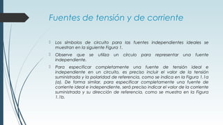 Fuentes de tensión y de corriente
 Los símbolos de circuito para las fuentes independientes ideales se
muestran en la siguiente Figura 1.
 Observe que se utiliza un círculo para representar una fuente
independiente.
 Para especificar completamente una fuente de tensión ideal e
independiente en un circuito, es preciso incluir el valor de la tensión
suministrada y la polaridad de referencia, como se indica en la Figura 1.1a
(a). De forma similar, para especificar completamente una fuente de
corriente ideal e independiente, será preciso indicar el valor de la corriente
suministrada y su dirección de referencia, como se muestra en la Figura
1.1b.
 