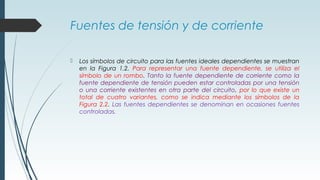 Fuentes de tensión y de corriente
 Los símbolos de circuito para las fuentes ideales dependientes se muestran
en la Figura 1.2. Para representar una fuente dependiente, se utiliza el
símbolo de un rombo. Tanto la fuente dependiente de corriente como la
fuente dependiente de tensión pueden estar controladas por una tensión
o una corriente existentes en otra parte del circuito, por lo que existe un
total de cuatro variantes, como se indica mediante los símbolos de la
Figura 2.2. Las fuentes dependientes se denominan en ocasiones fuentes
controladas.
 