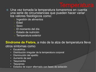 Temperatura
 Una vez tomada la temperatura tomaremos en cuenta
una serie de circunstancias que pueden hacer variar
los valores fisiológicos como:
○ Ingestión de alimentos
○ Edad
○ Sexo
○ El momento del día
○ Estado de nutrición
○ Temperatura exterior
Síndrome de Fiebre, a más de la alza de temperatura lleva
otros síntomas como:
• Escalofríos
• Distribución irregular de la temperatura corporal
• Disminución del apetito
• Aumento de sed
• Taquicardia
• Taquipnea
• Estados de sopor alternado con fases de exitación
 