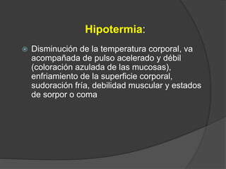 Hipotermia:
 Disminución de la temperatura corporal, va
acompañada de pulso acelerado y débil
(coloración azulada de las mucosas),
enfriamiento de la superficie corporal,
sudoración fría, debilidad muscular y estados
de sorpor o coma
 
