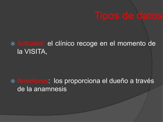 Tipos de datos
 Actuales: el clínico recoge en el momento de
la VISITA,
 Anteriores: los proporciona el dueño a través
de la anamnesis
 