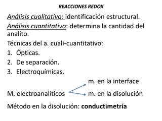 REACCIONES REDOX
Análisis cualitativo: identificación estructural.
Análisis cuantitativo: determina la cantidad del
analíto.
Técnicas del a. cuali-cuantitativo:
1. Ópticas.
2. De separación.
3. Electroquímicas.
m. en la interface
M. electroanalíticos m. en la disolución
Método en la disolución: conductimetría
 