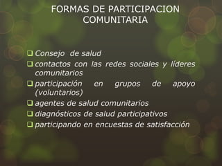 FORMAS DE PARTICIPACION
COMUNITARIA
 Consejo de salud
 contactos con las redes sociales y líderes
comunitarios
 participación en grupos de apoyo
(voluntarios)
 agentes de salud comunitarios
 diagnósticos de salud participativos
 participando en encuestas de satisfacción
 