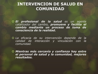 INTERVENCION DE SALUD EN
COMUNIDAD
 El profesional de la salud es un agente
catalizador del cambio, promueve y facilita el
cambio mediante un proceso de toma de
consciencia de la realidad.
 La eficacia de su intervención depende de la
calidad de interacción y vinculación con la
comunidad.
 Mientras más cercanía y confianza hay entre
el personal de salud y la comunidad, mejores
resultados.
 
