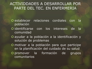 ACTIVIDDADES A DESARROLLAR POR
PARTE DEL TEC. EN ENFERMERIA
 establecer relaciones cordiales con la
población
 identificarse con los intereses de la
comunidad
 ayudar a la población a la identificación y
solución de problemas
 motivar a la población para que participe
en la planificación del cuidado de su salud
 promover la formación de grupos
comunitarios
 