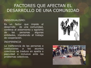 FACTORES QUE AFECTAN EL
DESARROLLO DE UNA COMUNIDAD
INDIVIDUALISMO:
Es un factor que impide el
desarrollo de una comunidad,
conlleva al aislamiento y egoísmo
de las personas algunas
entidades, impidiendo el trabajo
de cooperación.
INDIFERENCIA
La indiferencia de las personas e
instituciones a los asuntos
colectivos se traduce en apatía o
pasividad e inclusive ante los
problemas colectivos.
 