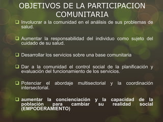 OBJETIVOS DE LA PARTICIPACION
COMUNITARIA
 Involucrar a la comunidad en el análisis de sus problemas de
salud.
 Aumentar la responsabilidad del individuo como sujeto del
cuidado de su salud.
 Desarrollar los servicios sobre una base comunitaria
 Dar a la comunidad el control social de la planificación y
evaluación del funcionamiento de los servicios.
 Potenciar el abordaje multisectorial y la coordinación
intersectorial.
 aumentar la concienciación y la capacidad de la
población para cambiar su realidad social
(EMPODERAMIENTO)
 