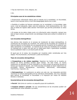 Estadística Poblacional 14
• Tipo de matrimonio: Civil, religioso, etc.
• etc.
Principales usos de las estadísticas vitales:
• Proporcionan información básica para el estudio de la mortalidad y la fecundidad,
tanto a nivel nacional como a nivel más desagregado dentro de un país.
• Posibilita el análisis de factores asociados con la mortalidad y la fecundidad, tales
como: nivel de educación, edad, zona de residencia, nivel socioeconómico, etc. Para
esto la boleta de registro debe solicitar información que permita profundizar en estos
temas.
• El empleo de los datos vitales junto a la información sobre migración, siempre que
ésta se logre conocer, proporcionan una estrategia simple para evaluar la calidad de un
censo.
Las encuestas demográficas:
Una técnica más reciente en el proceso de recolección de datos demográficos, lo
constituyen las encuestas por muestreo. Por medio de las encuestas por muestreo se
trata de obtener la información de una pequeña porción (muestra) de la población que
debe representar a la totalidad. La mayoría de las veces los resultados de la muestra
no interesan por si solos, sino que son un medio para inferir o generalizar resultados
hacia la población total o a una buena parte de ella.
Al igual que en el censo, las encuestas por muestreo están constituidas por tres
etapas: Pre-enumeración, enumeración y post-enumeración.
Tipos de encuestas demográficas:
• Prospectivas o de visitas repetidas: Registran los hechos de la muestra en
estudio en forma periódica durante algún tiempo. De este modo, un mismo
cuestionario es aplicado en forma reiterada a un mismo grupo de personas durante el
tiempo que requiera el estudio. Por medio de estas encuestas se logran determinar los
principales hechos demográficos: nacimientos, defunciones, enfermedades,
matrimonios, migración, etc.
• Retrospectivas: Un cuestionario se aplica una sola vez. Las respuestas permiten
reconstruir la historia demográfica de los individuos entrevistados. Son muy utilizadas
para estimar la mortalidad, la fecundidad y la migración por medio de métodos
directos o indirectos.
Características de las encuestas demográficas:
• Parcial: Solo toma en cuenta a un pequeño grupo de la población.
• Auspicio estatal o privado: Por las características de las encuestas pueden ser
auspiciadas por entes estatales o privados.
 