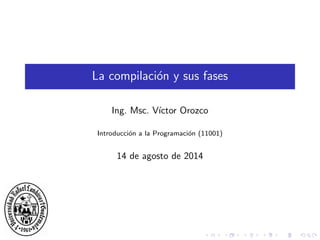 La compilaci´on y sus fases
Ing. Msc. V´ıctor Orozco
Introducci´on a la Programaci´on (11001)
14 de agosto de 2014
 