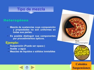 Heterogénea 
– Mezcla de sustancias cuya composición 
y propiedades no son uniformes en 
todas sus partes. 
– Es posible distinguir sus componentes 
por procedimientos ópticos. 
Ejemplo: 
– Suspensión (Puede ser opaca ) 
– Aceite y agua 
– Mezclas de líquidos o sólidos inmisibles 
Pizza: 
Mezcla heterogénea 
Coloides 
Suspensiones 
Tipo de mezcla 
 