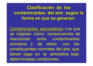 Clasificación de los 
contaminantes del aire según la 
forma en que se generan: 
Contaminantes secundarios: Los que 
se originan como consecuencia de 
reacciones entre contaminantes 
primarios o de éstos con los 
constituyentes normales del aire, que 
tienen lugar en la atmósfera bajo 
determinadas condiciones. 
 