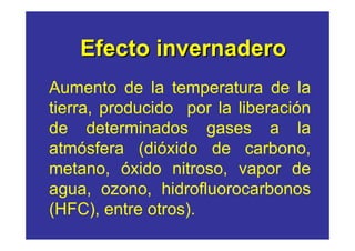 Efecto invernadero 
Aumento de la temperatura de la 
tierra, producido por la liberación 
de determinados gases a la 
atmósfera (dióxido de carbono, 
metano, óxido nitroso, vapor de 
agua, ozono, hidrofluorocarbonos 
(HFC), entre otros). 
 