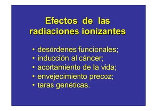 Efectos de las 
radiaciones ionizantes 
• desórdenes funcionales; 
• inducción al cáncer; 
• acortamiento de la vida; 
• envejecimiento precoz; 
• taras genéticas. 
 