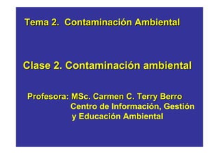 Tema 2. Contaminación Ambiental 
Clase 2. Contaminación ambiental 
Profesora: MSc. Carmen C. Terry Berro 
Centro de Información, Gestión 
y Educación Ambiental 
 