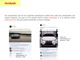 Facebook
Es importante que en tus reportes destaques cuáles han sido los contenidos con
mayor alcance, ya que a ti te puede servir como estrategia y a tu cliente como
demostración de que estás haciendo un buen trabajo.
Likes: 47
Comentarios: 13
Alcance: 1.303
Likes: 47
Comentarios: 13
Alcance: 1.303
Facebook
 