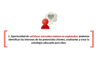 1. Oportunidad de satisfacer mercados todavía no explotados: podemos
identificar los intereses de los potenciales clientes, analizarlos y crear la
estrategia adecuada para ellos.[
[
 