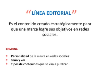 Es el contenido creado estratégicamente para
que una marca logre sus objetivos en redes
sociales.
COMBINA:
 Personalidad de la marca en redes sociales
 Tono y voz
 Tipos de contenidos que se van a publicar
LÍNEA EDITORIAL
“
“
 