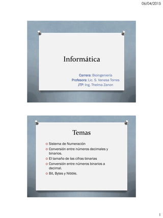 06/04/2015
1
Informática
Carrera: Bioingeniería
Profesora: Lic. S. Vanesa Torres
JTP: Ing. Thelma Zanon
Temas
O Sistema de Numeración
O Conversión entre números decimales y
binarios.
O El tamaño de las cifras binarias
O Conversión entre números binarios a
decimal.
O Bit, Bytes y Nibble.
 