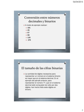 06/04/2015
7
Conversión entre números
decimales y binarios
O A modo de ejemplo realizar:
O 191
O 25
O 67
O 99
O 135
O 276
El tamaño de las cifras binarias
O La cantidad de dígitos necesarios para
representar un número en el sistema binario
es mayor que en el sistema decimal. En el
ejemplo del párrafo anterior, para
representar el número 77, que en el sistema
decimal está compuesto tan sólo por dos
dígitos, han hecho falta siete dígitos en
binario.
 