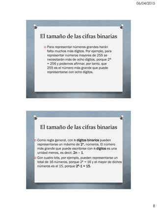 06/04/2015
8
El tamaño de las cifras binarias
O Para representar números grandes harán
falta muchos más dígitos. Por ejemplo, para
representar números mayores de 255 se
necesitarán más de ocho dígitos, porque 28
= 256 y podemos afirmar, por tanto, que
255 es el número más grande que puede
representarse con ocho dígitos.
El tamaño de las cifras binarias
O Como regla general, con n dígitos binarios pueden
representarse un máximo de 2n, números. El número
más grande que puede escribirse con n dígitos es una
unidad menos, es decir, 2n – 1.
O Con cuatro bits, por ejemplo, pueden representarse un
total de 16 números, porque 24 = 16 y el mayor de dichos
números es el 15, porque 24-1 = 15.
 