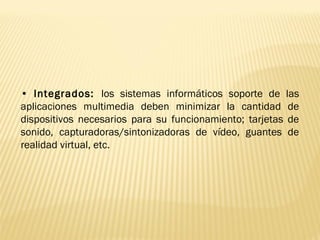 • Integrados: los sistemas informáticos soporte de las
aplicaciones multimedia deben minimizar la cantidad de
dispositivos necesarios para su funcionamiento; tarjetas de
sonido, capturadoras/sintonizadoras de vídeo, guantes de
realidad virtual, etc.
 