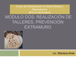 MODULO DOS: REALIZACIÓN DE
TALLERES, PREVENCIÓN
EXTRAMURO
Lic. Mariana Ahek
Curso de Actualización en Salud Sexual y
Reproductiva
APS en Movimiento
 