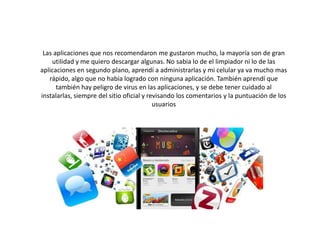 Las aplicaciones que nos recomendaron me gustaron mucho, la mayoría son de gran
utilidad y me quiero descargar algunas. No sabia lo de el limpiador ni lo de las
aplicaciones en segundo plano, aprendí a administrarlas y mi celular ya va mucho mas
rápido, algo que no había logrado con ninguna aplicación. También aprendí que
también hay peligro de virus en las aplicaciones, y se debe tener cuidado al
instalarlas, siempre del sitio oficial y revisando los comentarios y la puntuación de los
usuarios
 