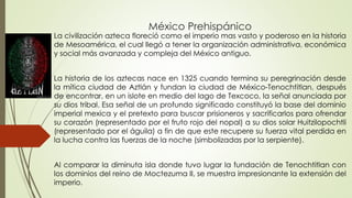 México Prehispánico
La civilización azteca floreció como el imperio mas vasto y poderoso en la historia
de Mesoamérica, el cual llegó a tener la organización administrativa, económica
y social más avanzada y compleja del México antiguo.
La historia de los aztecas nace en 1325 cuando termina su peregrinación desde
la mítica ciudad de Aztlán y fundan la ciudad de México-Tenochtitlan, después
de encontrar, en un islote en medio del lago de Texcoco, la señal anunciada por
su dios tribal. Esa señal de un profundo significado constituyó la base del dominio
imperial mexica y el pretexto para buscar prisioneros y sacrificarlos para ofrendar
su corazón (representado por el fruto rojo del nopal) a su dios solar Huitzilopochtli
(representado por el águila) a fin de que este recupere su fuerza vital perdida en
la lucha contra las fuerzas de la noche (simbolizadas por la serpiente).
Al comparar la diminuta isla donde tuvo lugar la fundación de Tenochtitlan con
los dominios del reino de Moctezuma II, se muestra impresionante la extensión del
imperio.
 