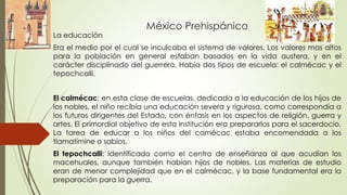 México Prehispánico
La educación
Era el medio por el cual se inculcaba el sistema de valores. Los valores mas altos
para l...
