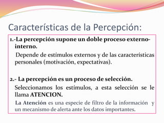 Características de la Percepción:
1.-La percepción supone un doble proceso externo-
interno.
Depende de estímulos externos y de las características
personales (motivación, expectativas).
2.- La percepción es un proceso de selección.
Seleccionamos los estímulos, a esta selección se le
llama ATENCION.
La Atención es una especie de filtro de la información y
un mecanismo de alerta ante los datos importantes.
 