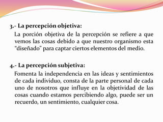 3.- La percepción objetiva:
La porción objetiva de la percepción se refiere a que
vemos las cosas debido a que nuestro organismo esta
“diseñado” para captar ciertos elementos del medio.
4.- La percepción subjetiva:
Fomenta la independencia en las ideas y sentimientos
de cada individuo, consta de la parte personal de cada
uno de nosotros que influye en la objetividad de las
cosas cuando estamos percibiendo algo, puede ser un
recuerdo, un sentimiento, cualquier cosa.
 