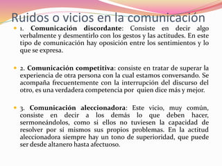 Ruidos o vicios en la comunicación
 1. Comunicación discordante: Consiste en decir algo
verbalmente y desmentirlo con los gestos y las actitudes. En este
tipo de comunicación hay oposición entre los sentimientos y lo
que se expresa.
 2. Comunicación competitiva: consiste en tratar de superar la
experiencia de otra persona con la cual estamos conversando. Se
acompaña frecuentemente con la interrupción del discurso del
otro, es una verdadera competencia por quien dice más y mejor.
 3. Comunicación aleccionadora: Este vicio, muy común,
consiste en decir a los demás lo que deben hacer,
sermoneándolos, como si ellos no tuviesen la capacidad de
resolver por sí mismos sus propios problemas. En la actitud
aleccionadora siempre hay un tono de superioridad, que puede
ser desde altanero hasta afectuoso.
 