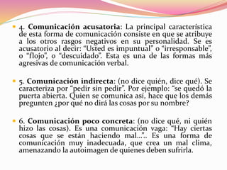  4. Comunicación acusatoria: La principal característica
de esta forma de comunicación consiste en que se atribuye
a los otros rasgos negativos en su personalidad. Se es
acusatorio al decir: “Usted es impuntual” o “irresponsable”,
o “flojo”, o “descuidado”. Esta es una de las formas más
agresivas de comunicación verbal.
 5. Comunicación indirecta: (no dice quién, dice qué). Se
caracteriza por “pedir sin pedir”. Por ejemplo: “se quedó la
puerta abierta. Quien se comunica así, hace que los demás
pregunten ¿por qué no dirá las cosas por su nombre?
 6. Comunicación poco concreta: (no dice qué, ni quién
hizo las cosas). Es una comunicación vaga: “Hay ciertas
cosas que se están haciendo mal…”.. Es una forma de
comunicación muy inadecuada, que crea un mal clima,
amenazando la autoimagen de quienes deben sufrirla.
 